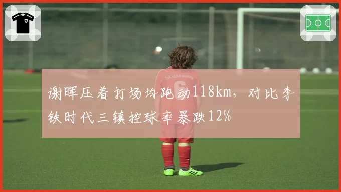 谢晖压着打场均跑动118km，对比李铁时代三镇控球率暴跌12%