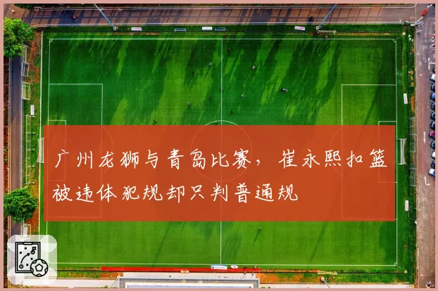 广州龙狮与青岛比赛，崔永熙扣篮被违体犯规却只判普通规
