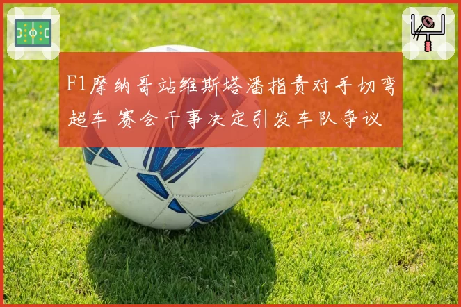 F1摩纳哥站维斯塔潘指责对手切弯超车 赛会干事决定引发车队争议