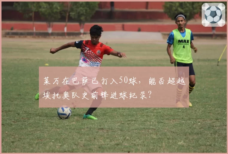 莱万在巴萨已打入50球，能否超越埃托奥队史前锋进球纪录？
