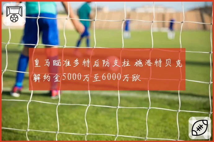皇马瞄准多特后防支柱 施洛特贝克解约金5000万至6000万欧