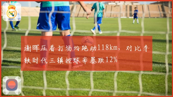 谢晖压着打场均跑动118km,对比李铁时代三镇控球率暴跌12%