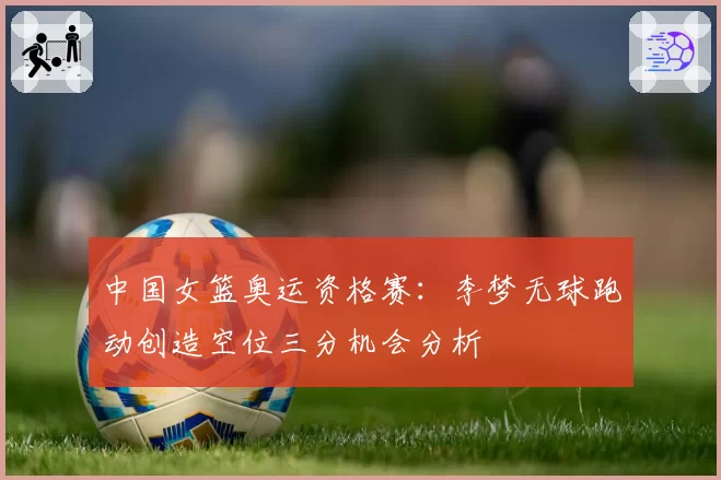 中国女篮奥运资格赛:李梦无球跑动创造空位三分机会分析