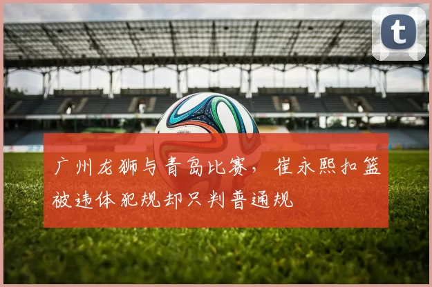 广州龙狮与青岛比赛，崔永熙扣篮被违体犯规却只判普通规