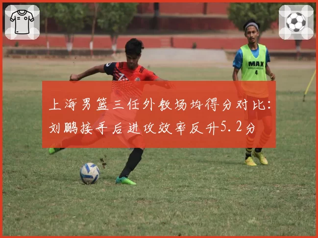 上海男篮三任外教场均得分对比：刘鹏接手后进攻效率反升5.2分