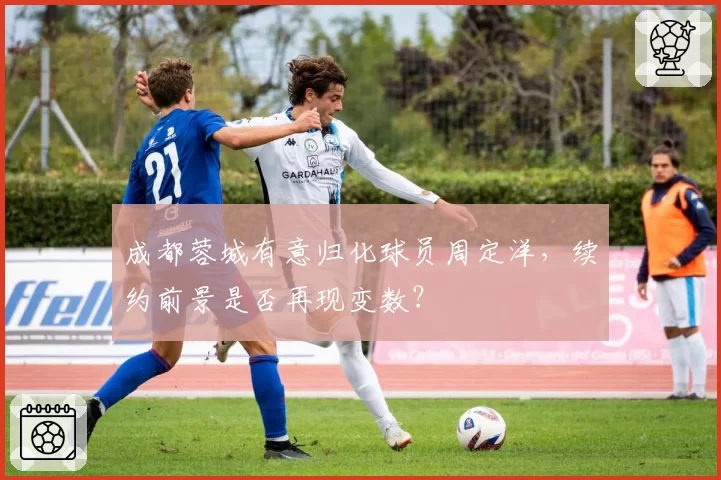 成都蓉城有意归化球员周定洋，续约前景是否再现变数？