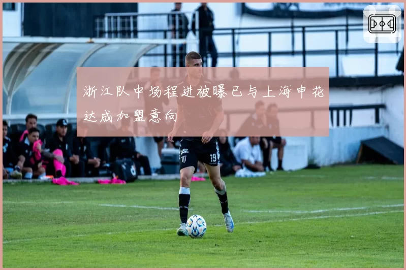 浙江队中场程进被曝已与上海申花达成加盟意向