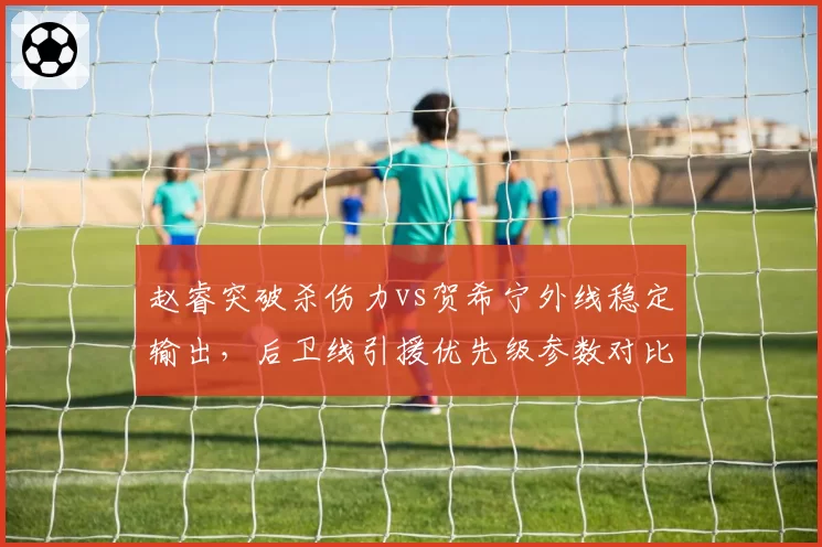 赵睿突破杀伤力vs贺希宁外线稳定输出，后卫线引援优先级参数对比