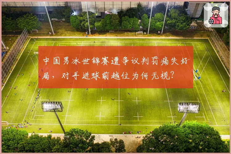 中国男冰世锦赛遭争议判罚痛失好局,对手进球前越位为何无视?