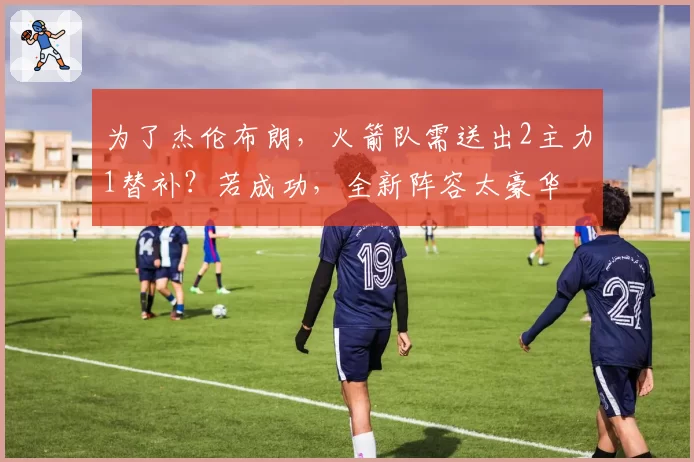 为了杰伦布朗，火箭队需送出2主力1替补？若成功，全新阵容太豪华