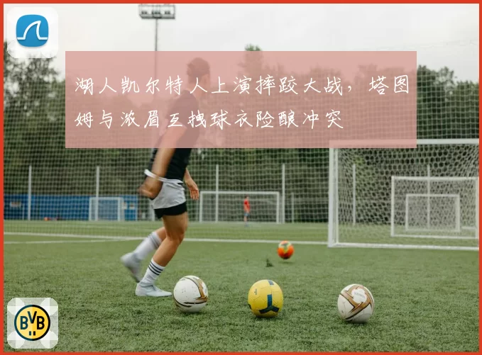 湖人凯尔特人上演摔跤大战,塔图姆与浓眉互拽球衣险酿冲突