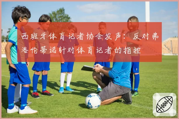 西班牙体育记者协会发声：反对弗洛伦蒂诺针对体育记者的指控