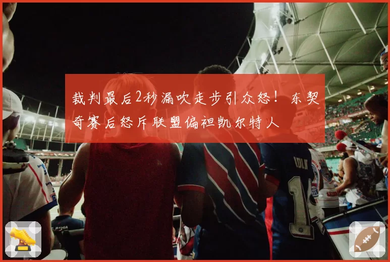 裁判最后2秒漏吹走步引众怒!东契奇赛后怒斥联盟偏袒凯尔特人