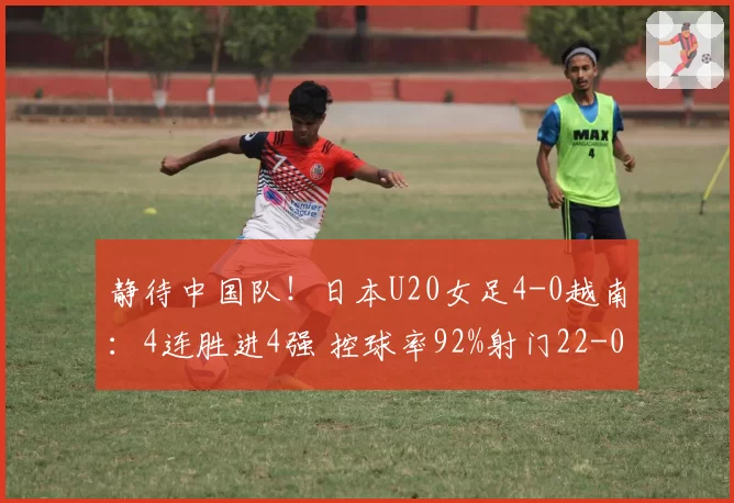 静待中国队!日本U20女足4-0越南:4连胜进4强 控球率92%射门22-0