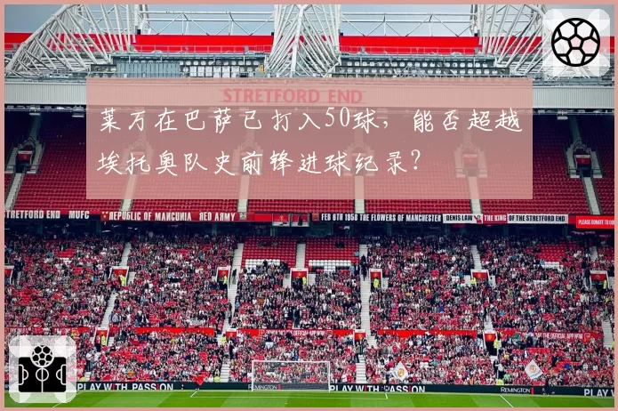 莱万在巴萨已打入50球，能否超越埃托奥队史前锋进球纪录？