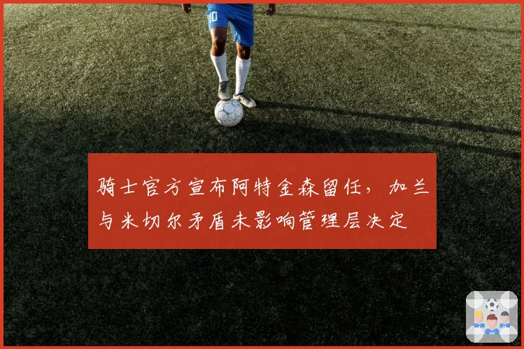 骑士官方宣布阿特金森留任，加兰与米切尔矛盾未影响管理层决定