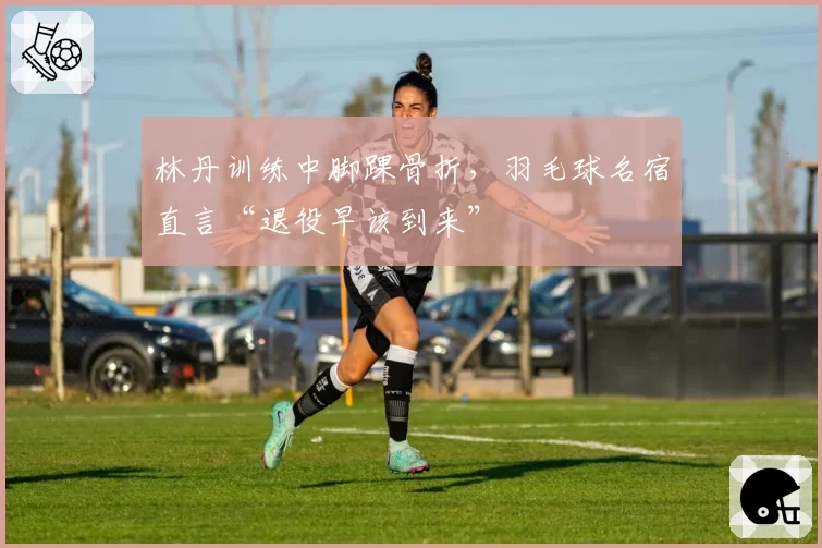 林丹训练中脚踝骨折，羽毛球名宿直言“退役早该到来”