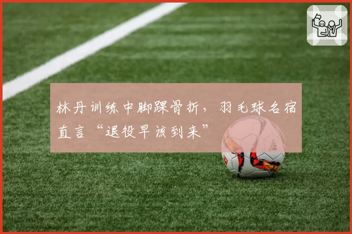 林丹训练中脚踝骨折，羽毛球名宿直言“退役早该到来”