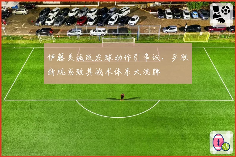 伊藤美诚改发球动作引争议，乒联新规或致其战术体系大洗牌