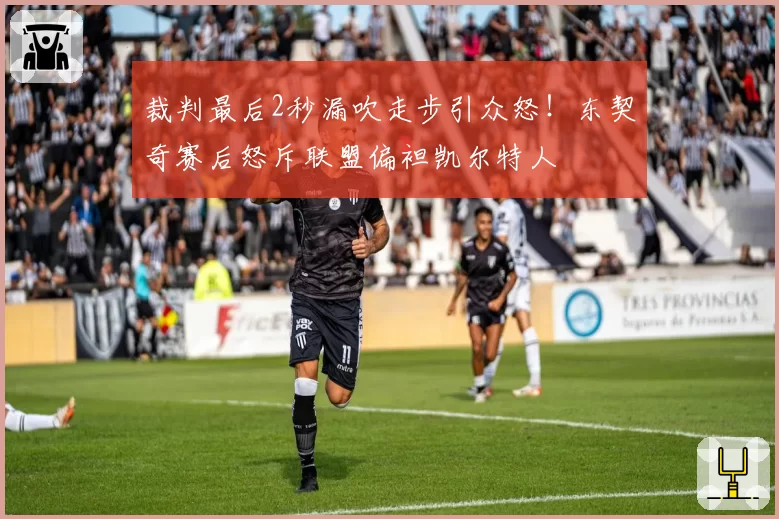裁判最后2秒漏吹走步引众怒!东契奇赛后怒斥联盟偏袒凯尔特人