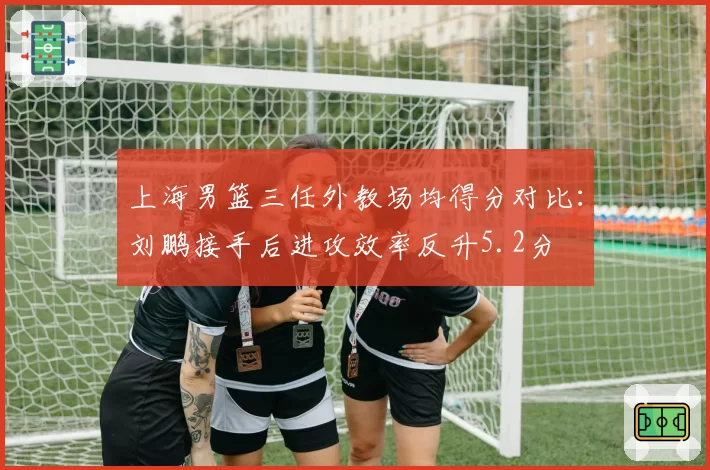 上海男篮三任外教场均得分对比：刘鹏接手后进攻效率反升5.2分