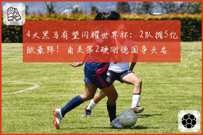 4大黑马有望闪耀世界杯：2队拥5亿欧豪阵！南美第2硬刚德国争头名