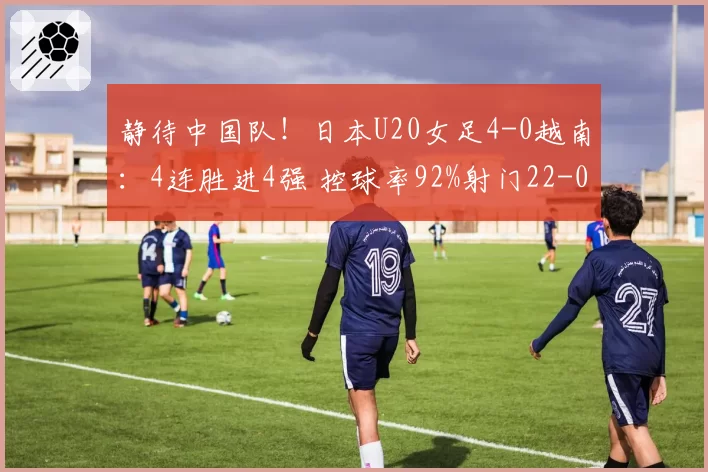 静待中国队!日本U20女足4-0越南:4连胜进4强 控球率92%射门22-0