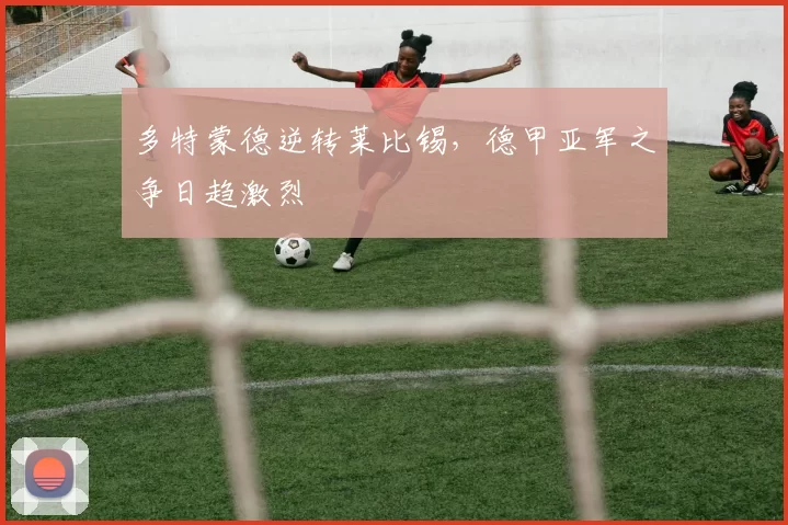 多特蒙德逆转莱比锡，德甲亚军之争日趋激烈