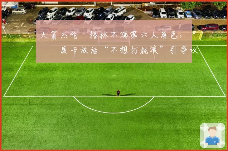火箭杰伦·格林不满第六人角色，乌度卡放话“不想打就滚”引争议