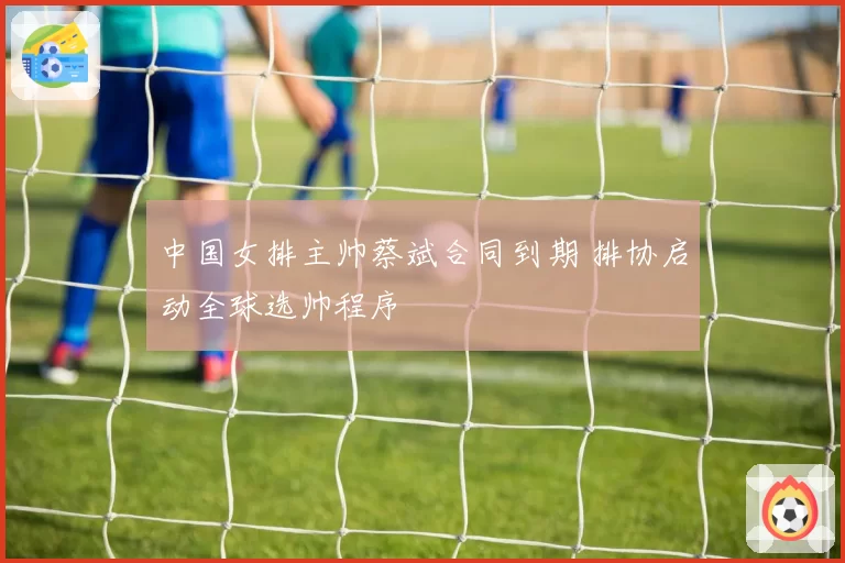中国女排主帅蔡斌合同到期 排协启动全球选帅程序