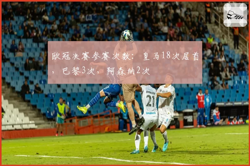 欧冠决赛参赛次数：皇马18次居首，巴黎3次，阿森纳2次