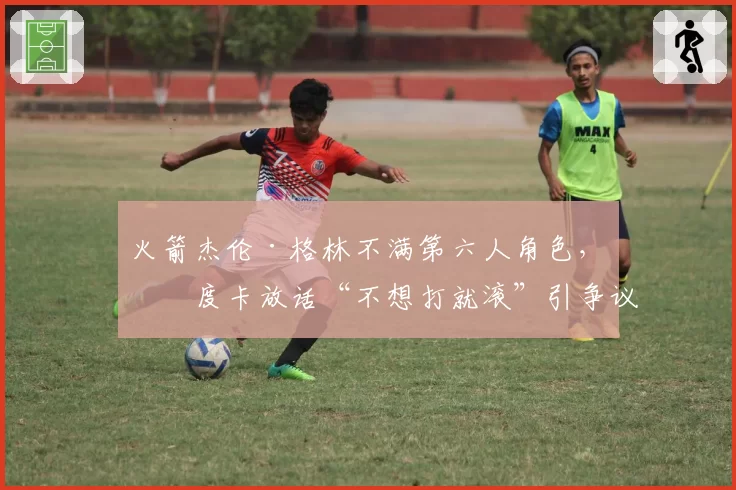 火箭杰伦·格林不满第六人角色，乌度卡放话“不想打就滚”引争议