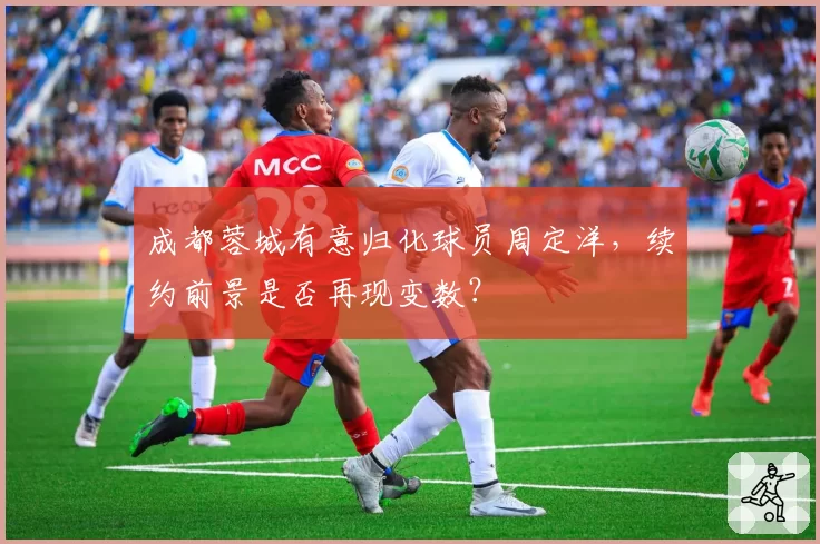 成都蓉城有意归化球员周定洋，续约前景是否再现变数？