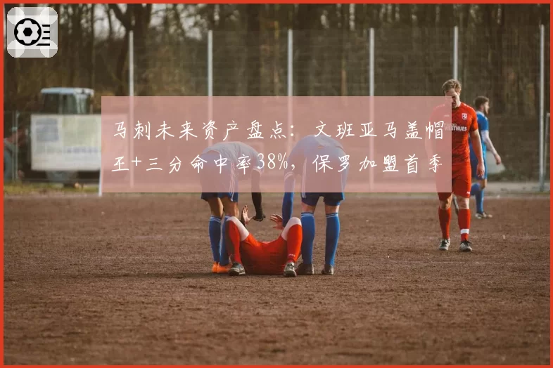 马刺未来资产盘点：文班亚马盖帽王+三分命中率38%，保罗加盟首季助攻8.1次