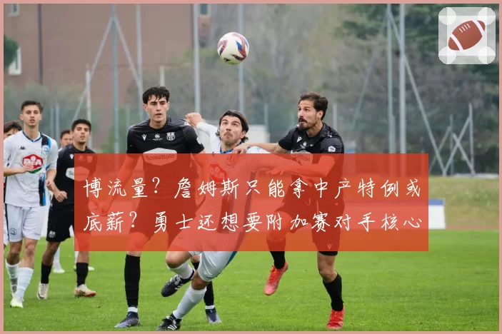 博流量？詹姆斯只能拿中产特例或底薪？勇士还想要附加赛对手核心