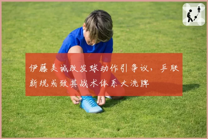 伊藤美诚改发球动作引争议，乒联新规或致其战术体系大洗牌