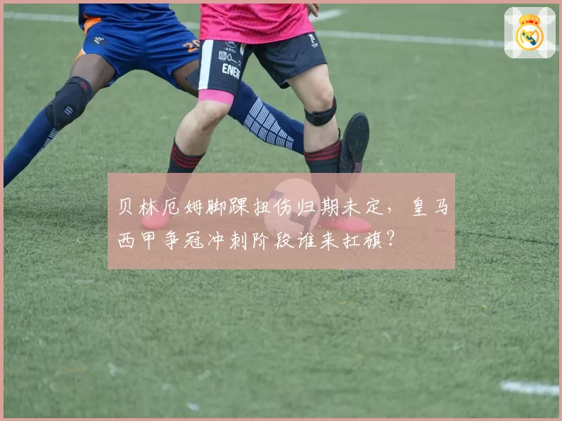 贝林厄姆脚踝扭伤归期未定，皇马西甲争冠冲刺阶段谁来扛旗？
