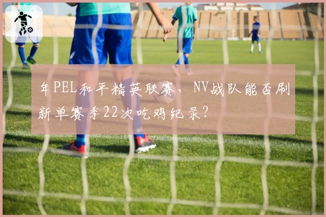 年PEL和平精英联赛，NV战队能否刷新单赛季22次吃鸡纪录？